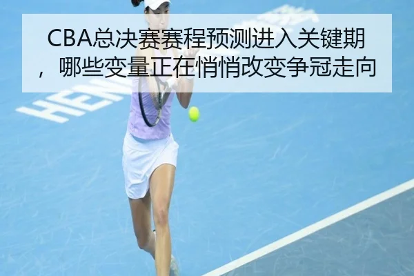 CBA总决赛赛程预测进入关键期，哪些变量正在悄悄改变争冠走向